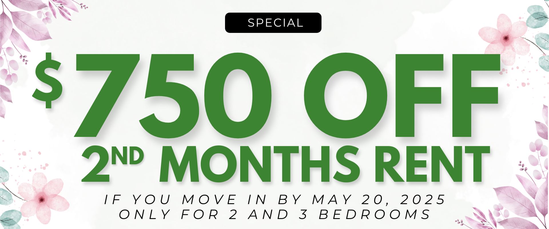 $750.00 off 2nd months rent if you move in by May 20, 2025. ONLY for 2 and 3 bedrooms.
